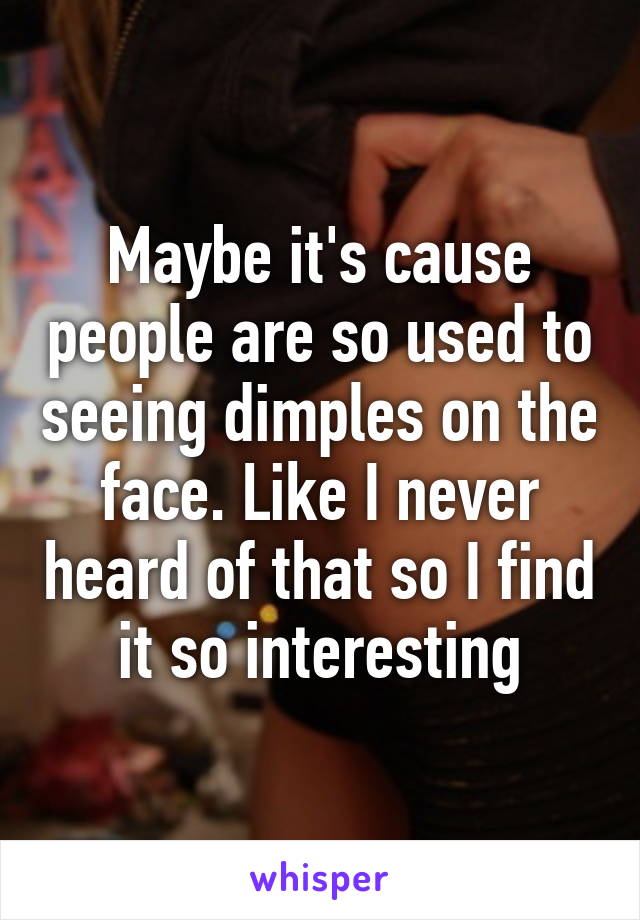 Maybe it's cause people are so used to seeing dimples on the face. Like I never heard of that so I find it so interesting