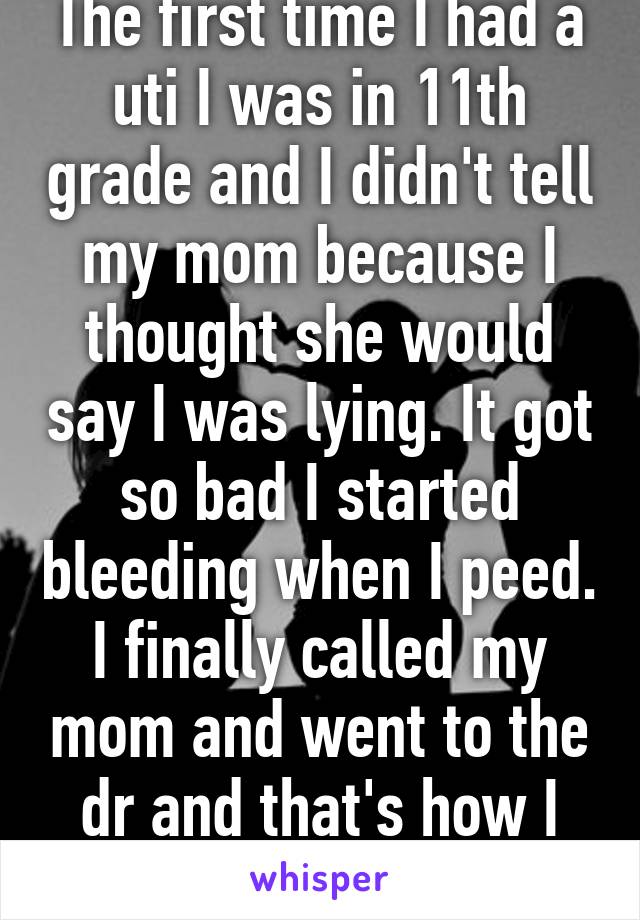 The first time I had a uti I was in 11th grade and I didn't tell my mom because I thought she would say I was lying. It got so bad I started bleeding when I peed. I finally called my mom and went to the dr and that's how I learned about uti's