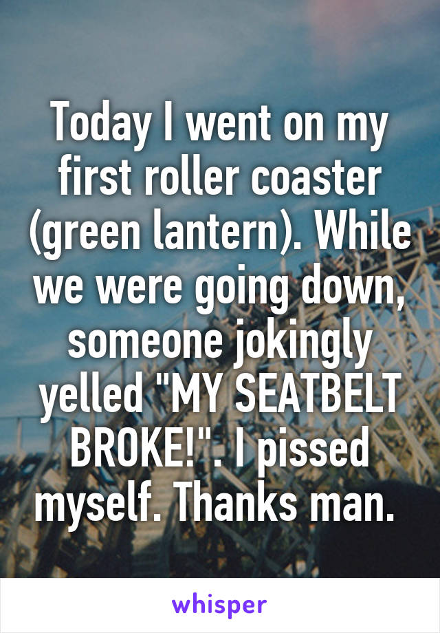 Today I went on my first roller coaster (green lantern). While we were going down, someone jokingly yelled "MY SEATBELT BROKE!". I pissed myself. Thanks man. 