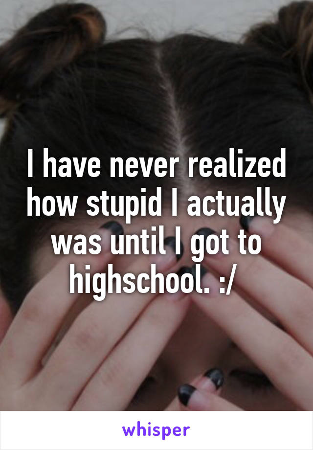 I have never realized how stupid I actually was until I got to highschool. :/ 