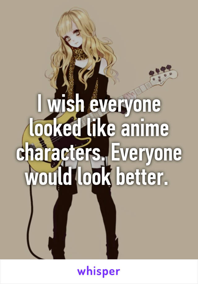 I wish everyone looked like anime characters. Everyone would look better. 