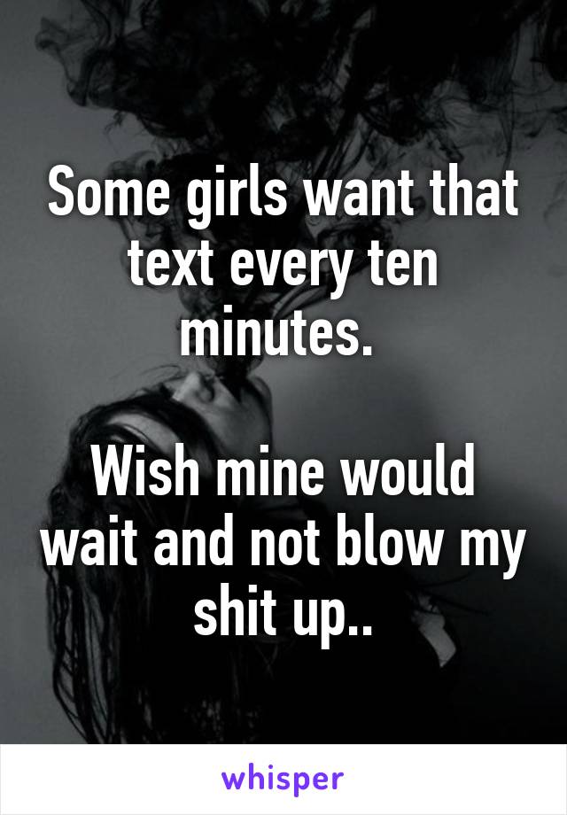 Some girls want that text every ten minutes. 

Wish mine would wait and not blow my shit up..