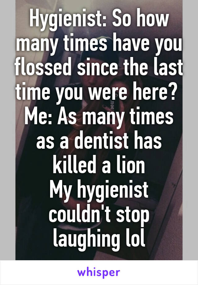 Hygienist: So how many times have you flossed since the last time you were here? 
Me: As many times as a dentist has killed a lion
My hygienist couldn't stop laughing lol
