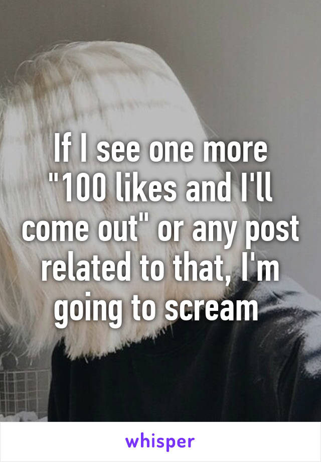 If I see one more "100 likes and I'll come out" or any post related to that, I'm going to scream 