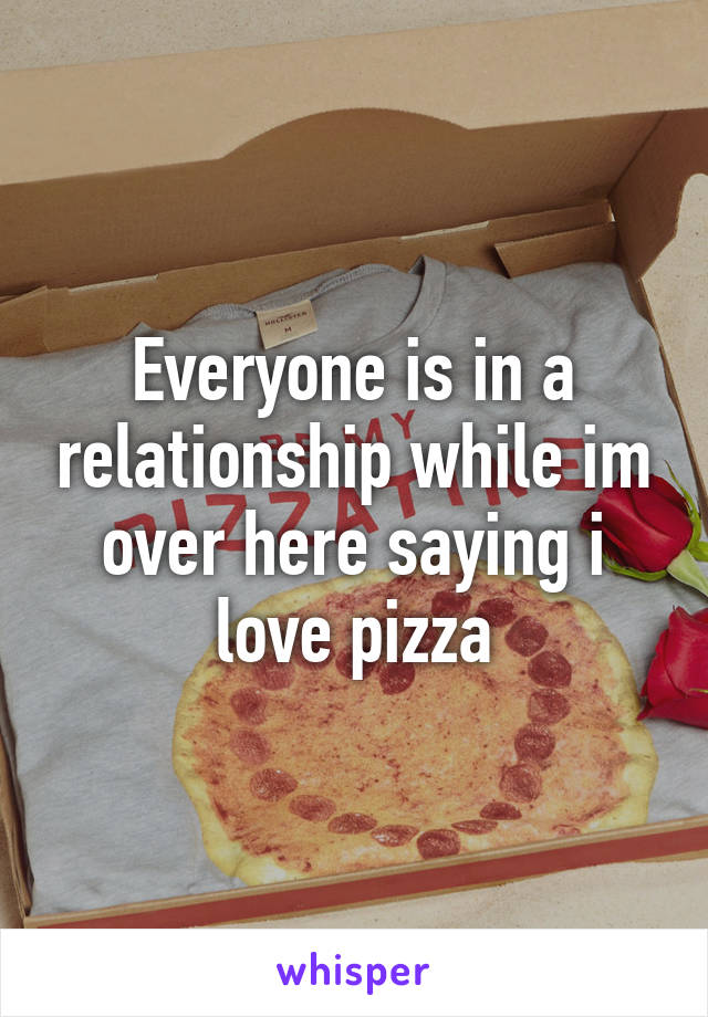 Everyone is in a relationship while im over here saying i love pizza