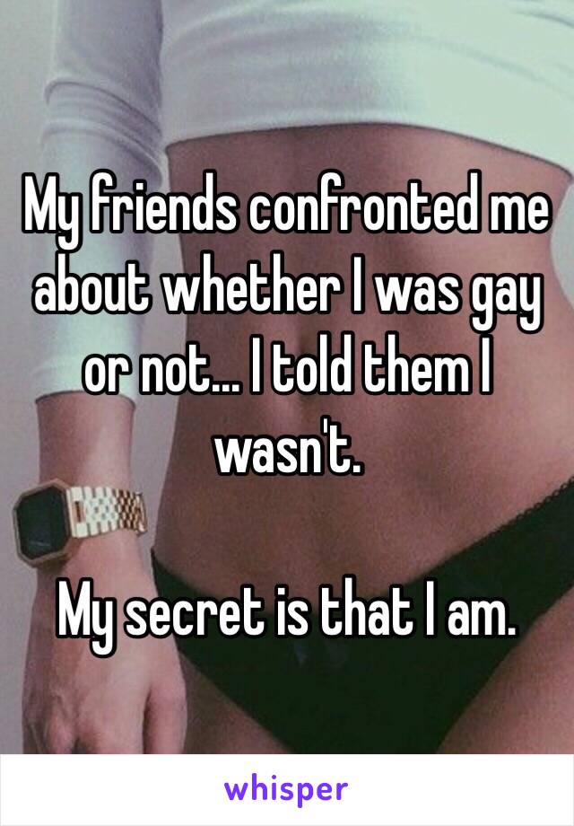 My friends confronted me about whether I was gay or not... I told them I wasn't.

My secret is that I am. 