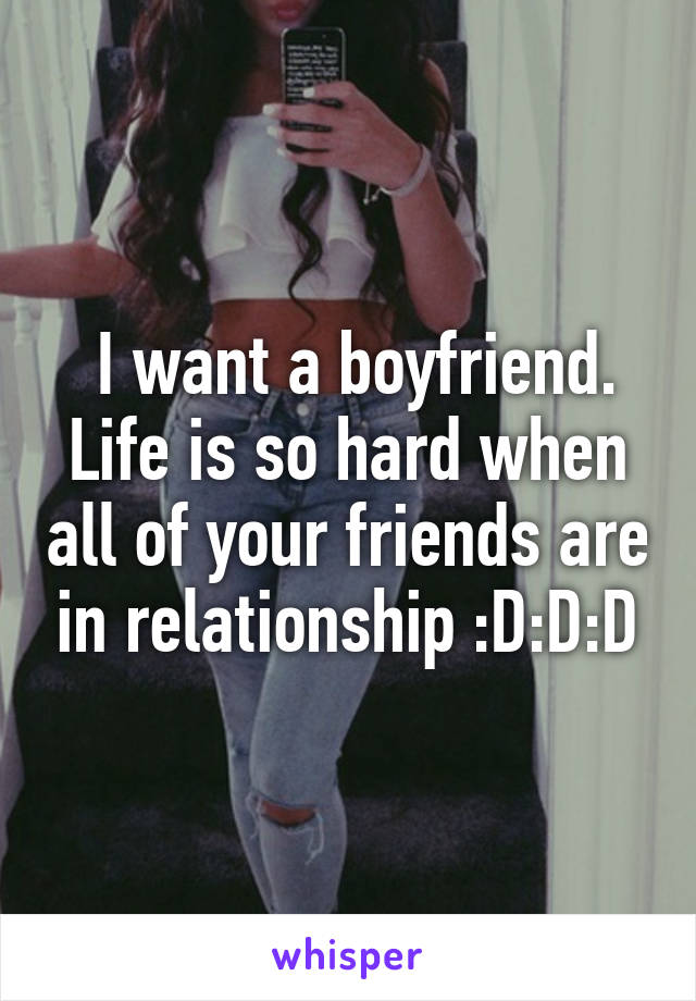  I want a boyfriend. Life is so hard when all of your friends are in relationship :D:D:D