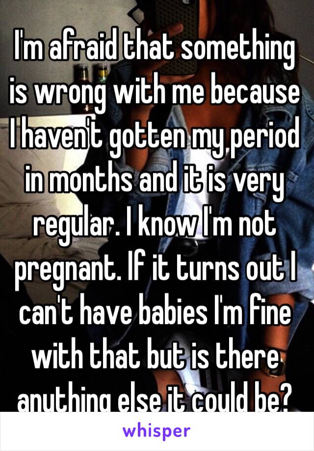 I'm afraid that something is wrong with me because I haven't gotten my period in months and it is very regular. I know I'm not pregnant. If it turns out I can't have babies I'm fine with that but is there anything else it could be?