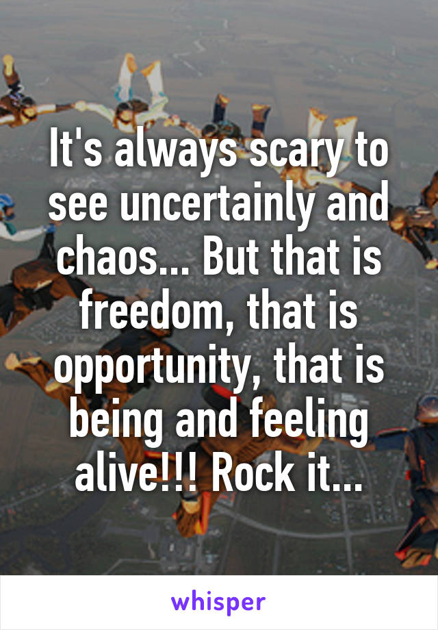 It's always scary to see uncertainly and chaos... But that is freedom, that is opportunity, that is being and feeling alive!!! Rock it...