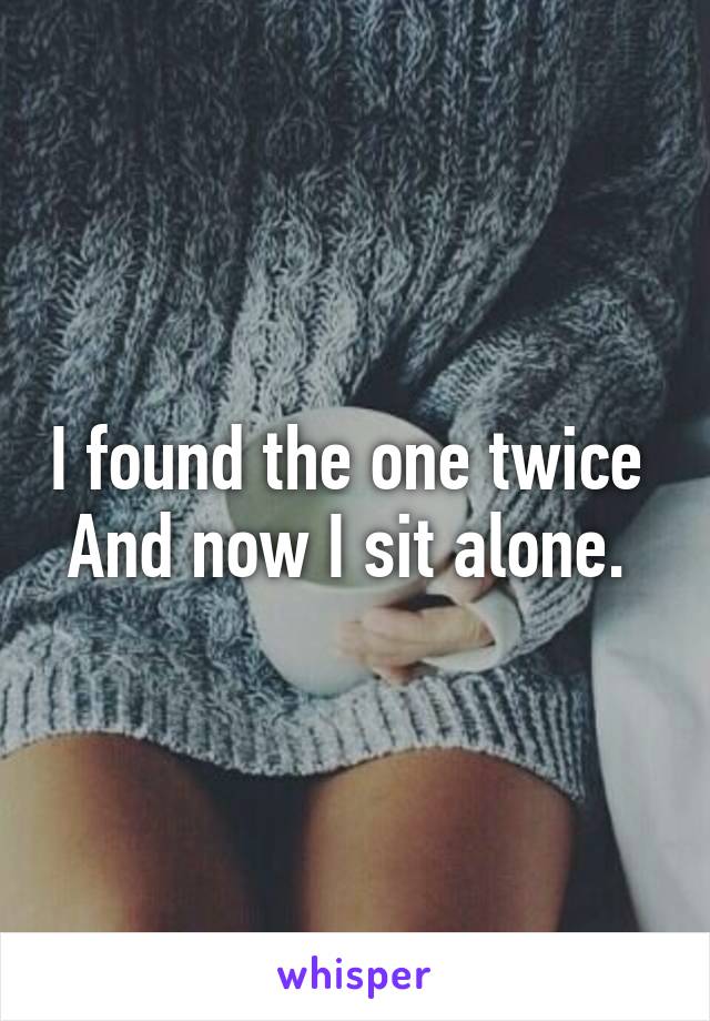 I found the one twice 
And now I sit alone. 