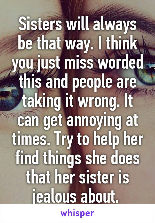 Sisters will always be that way. I think you just miss worded this and people are taking it wrong. It can get annoying at times. Try to help her find things she does that her sister is jealous about. 