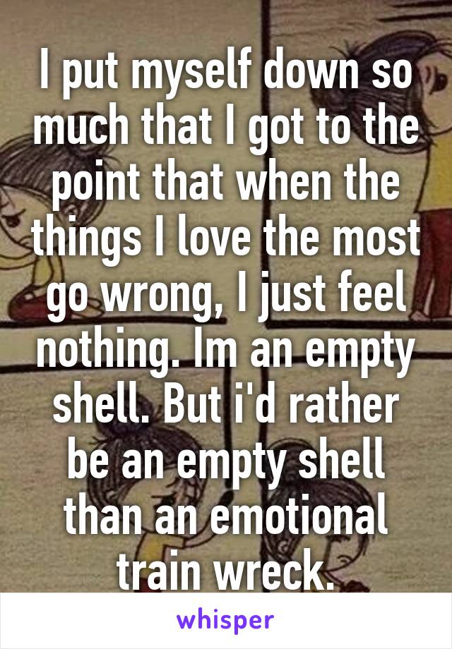 I put myself down so much that I got to the point that when the things I love the most go wrong, I just feel nothing. Im an empty shell. But i'd rather be an empty shell than an emotional train wreck.