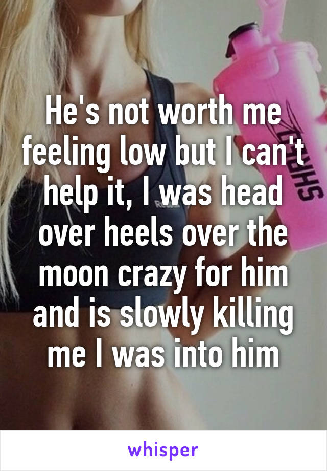 He's not worth me feeling low but I can't help it, I was head over heels over the moon crazy for him and is slowly killing me I was into him