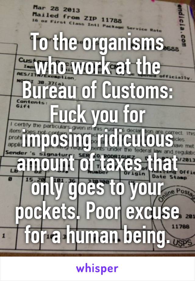 To the organisms who work at the Bureau of Customs: Fuck you for imposing ridiculous amount of taxes that only goes to your pockets. Poor excuse for a human being.