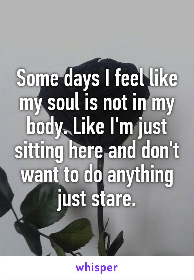 Some days I feel like my soul is not in my body. Like I'm just sitting here and don't want to do anything just stare.