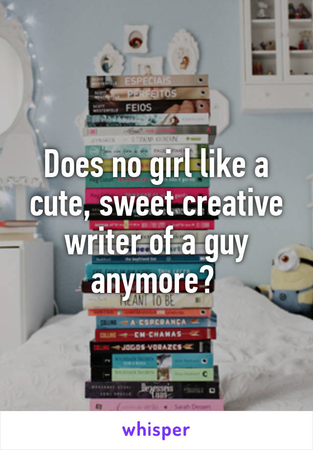 Does no girl like a cute, sweet creative writer of a guy anymore? 