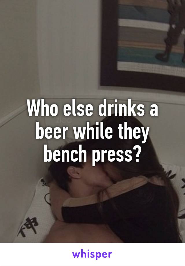 Who else drinks a beer while they bench press?