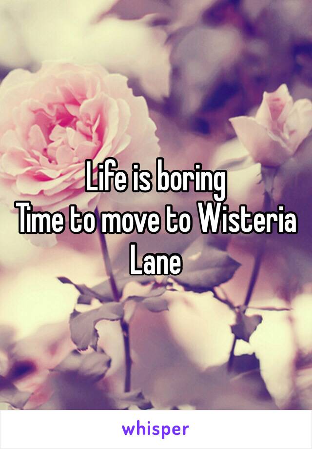 Life is boring
Time to move to Wisteria Lane