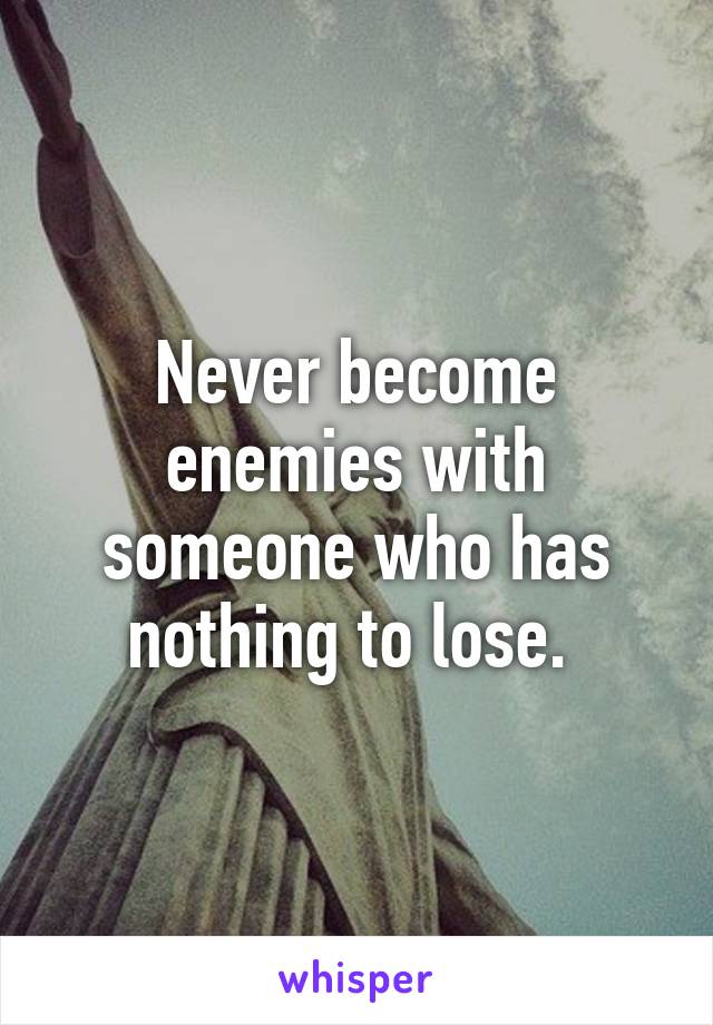 Never become enemies with someone who has nothing to lose. 