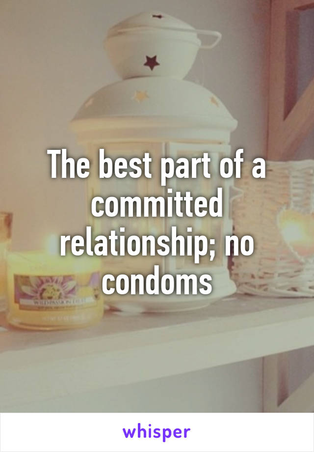 The best part of a committed relationship; no condoms