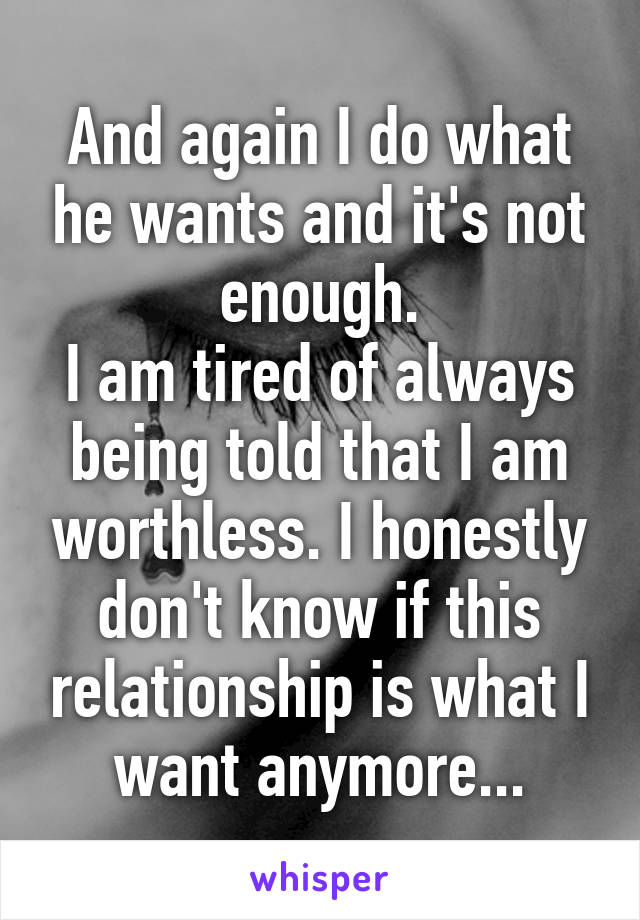 And again I do what he wants and it's not enough.
I am tired of always being told that I am worthless. I honestly don't know if this relationship is what I want anymore...