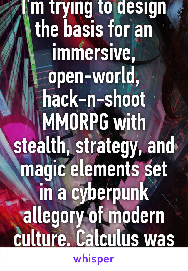 I'm trying to design the basis for an immersive, open-world, hack-n-shoot MMORPG with stealth, strategy, and magic elements set in a cyberpunk allegory of modern culture. Calculus was way easier.