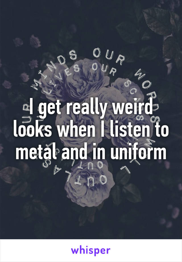 I get really weird looks when I listen to metal and in uniform