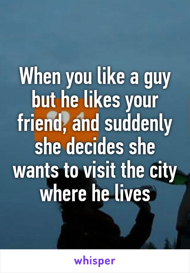 When you like a guy but he likes your friend, and suddenly she decides she wants to visit the city where he lives