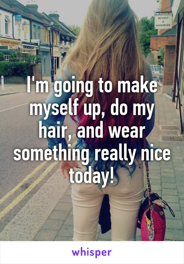 I'm going to make myself up, do my hair, and wear something really nice today!