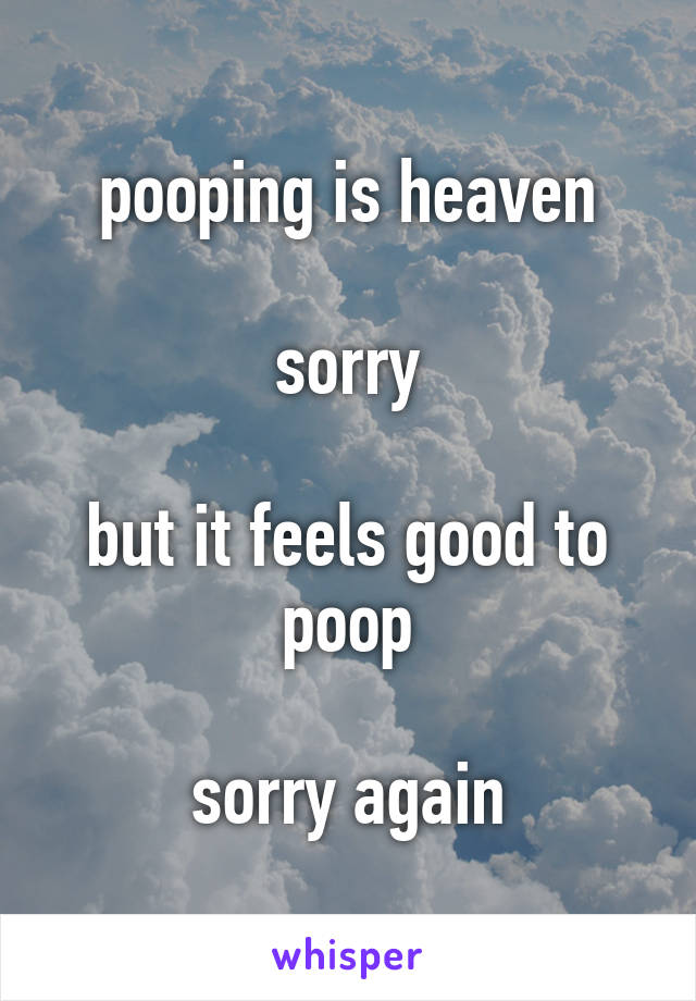 pooping is heaven

sorry

but it feels good to poop

sorry again