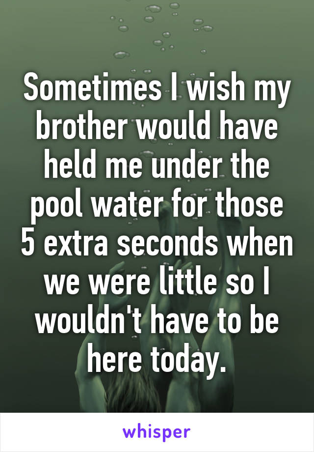 Sometimes I wish my brother would have held me under the pool water for those 5 extra seconds when we were little so I wouldn't have to be here today.