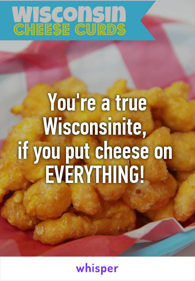 You're a true Wisconsinite, 
if you put cheese on 
EVERYTHING! 