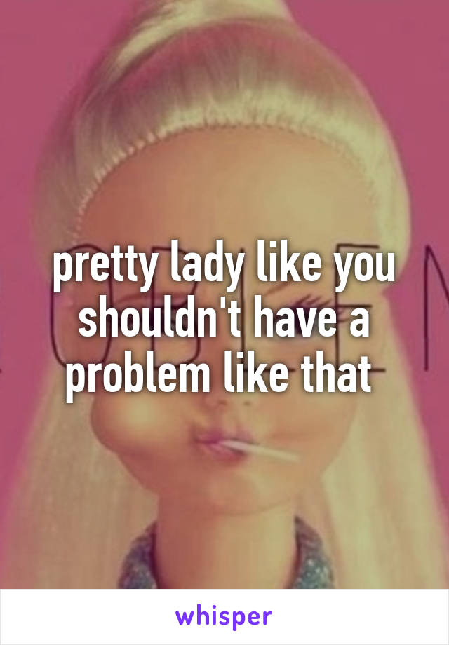 pretty lady like you shouldn't have a problem like that 