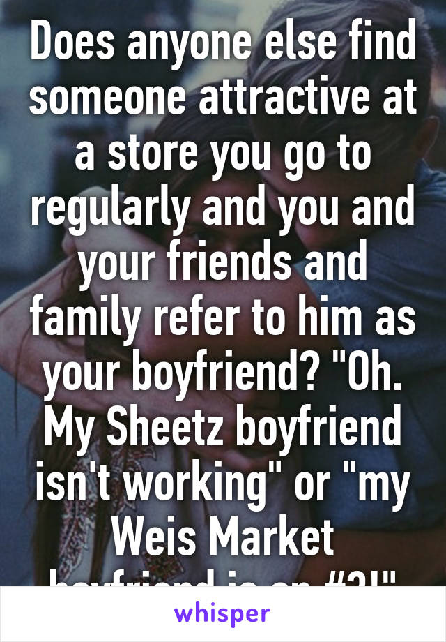 Does anyone else find someone attractive at a store you go to regularly and you and your friends and family refer to him as your boyfriend? "Oh. My Sheetz boyfriend isn't working" or "my Weis Market boyfriend is on #3!"