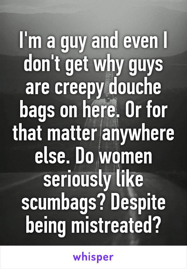 I'm a guy and even I don't get why guys are creepy douche bags on here. Or for that matter anywhere else. Do women seriously like scumbags? Despite being mistreated?