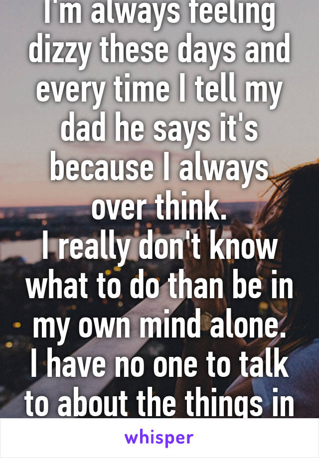 I'm always feeling dizzy these days and every time I tell my dad he says it's because I always over think.
I really don't know what to do than be in my own mind alone.
I have no one to talk to about the things in my mind.