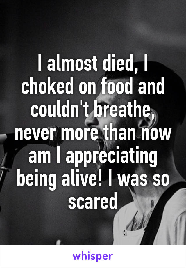 I almost died, I choked on food and couldn't breathe, never more than now am I appreciating being alive! I was so scared