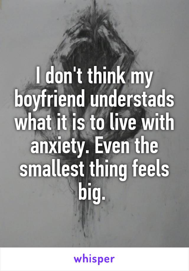 I don't think my boyfriend understads what it is to live with anxiety. Even the smallest thing feels big. 