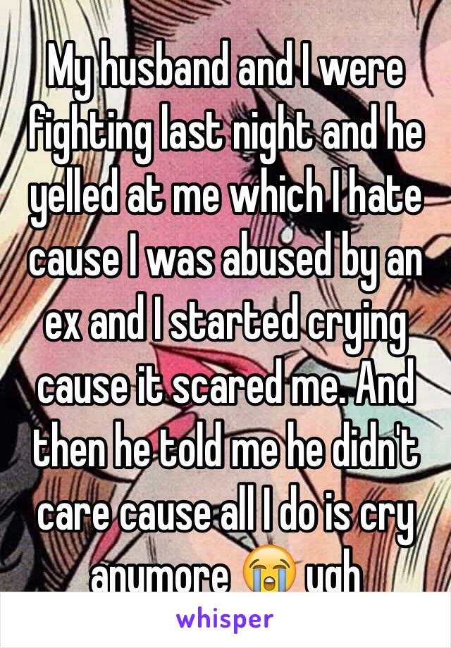 My husband and I were fighting last night and he yelled at me which I hate cause I was abused by an ex and I started crying cause it scared me. And then he told me he didn't care cause all I do is cry anymore 😭 ugh 