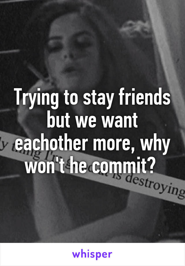 Trying to stay friends but we want eachother more, why won't he commit? 