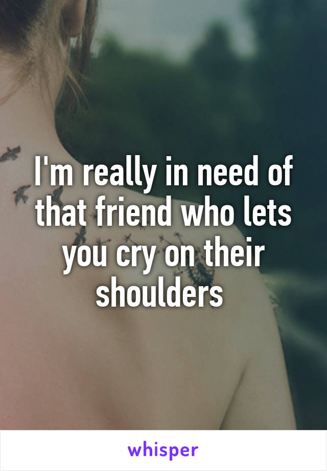 I'm really in need of that friend who lets you cry on their shoulders 