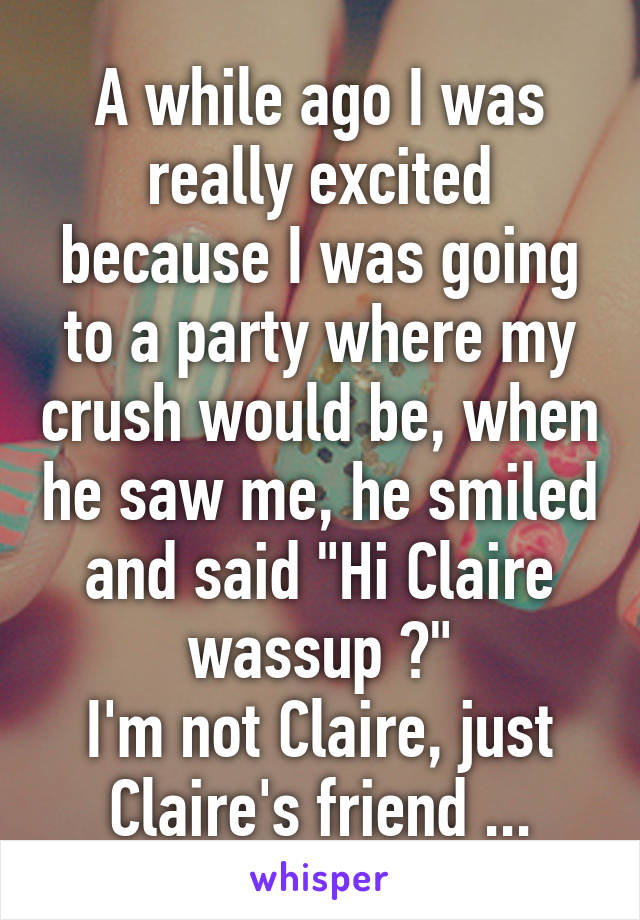 A while ago I was really excited because I was going to a party where my crush would be, when he saw me, he smiled and said "Hi Claire wassup ?"
I'm not Claire, just Claire's friend ...