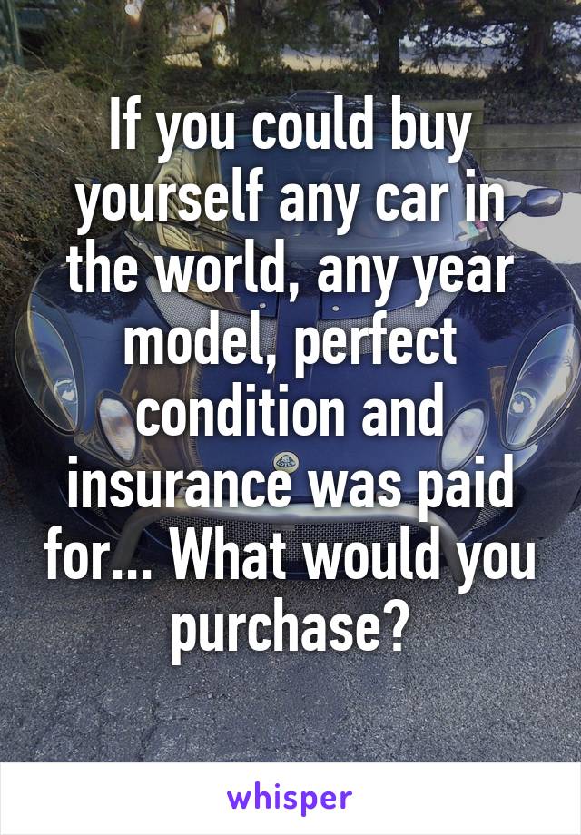 If you could buy yourself any car in the world, any year model, perfect condition and insurance was paid for... What would you purchase?
