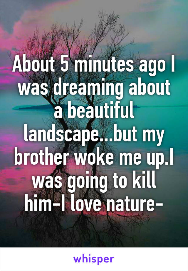 About 5 minutes ago I was dreaming about a beautiful landscape...but my brother woke me up.I was going to kill him-I love nature-