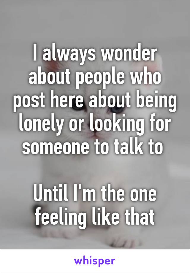 I always wonder about people who post here about being lonely or looking for someone to talk to 

Until I'm the one feeling like that