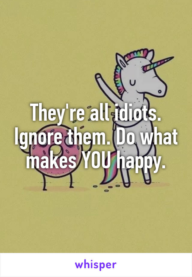 They're all idiots. Ignore them. Do what makes YOU happy.