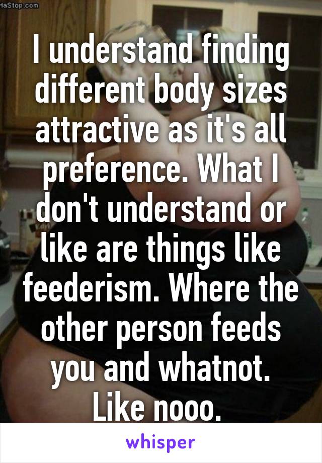 I understand finding different body sizes attractive as it's all preference. What I don't understand or like are things like feederism. Where the other person feeds you and whatnot. Like nooo. 