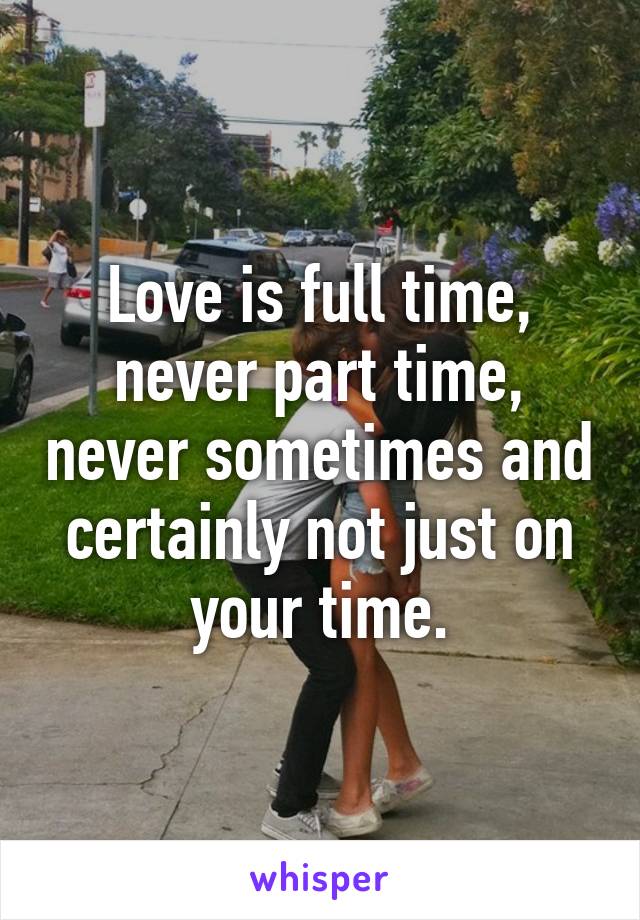 Love is full time, never part time, never sometimes and certainly not just on your time.