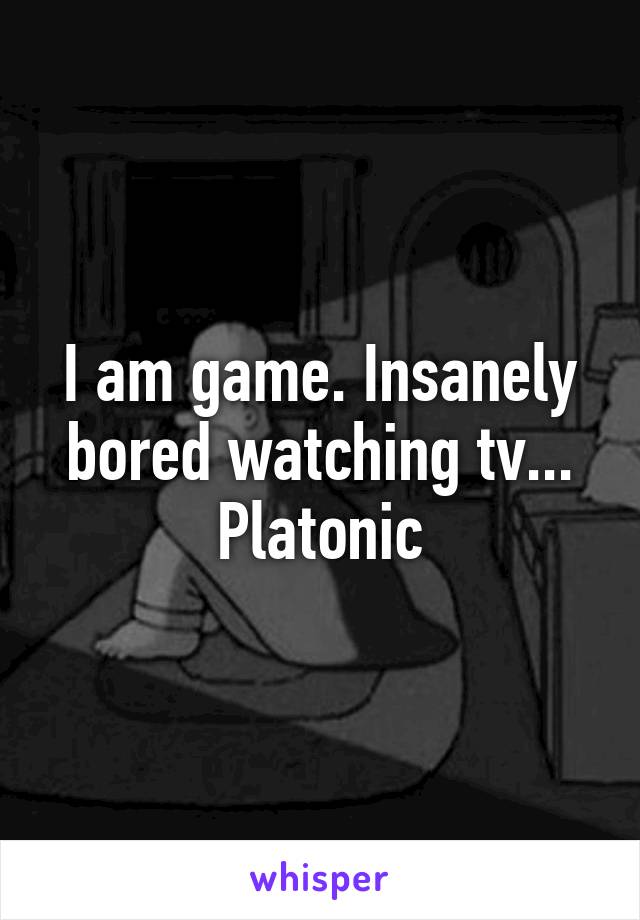 I am game. Insanely bored watching tv... Platonic