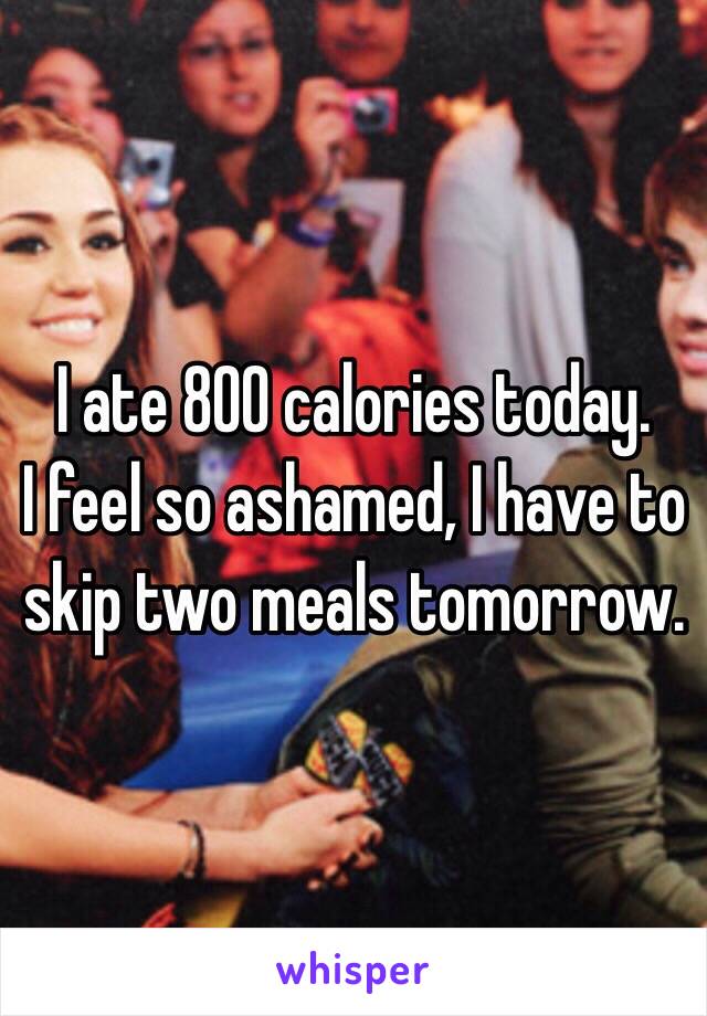 I ate 800 calories today.
I feel so ashamed, I have to skip two meals tomorrow.
